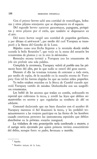 188 ERMANNO STRADELLI
Con el primer hervor salió una cantidad de murciélagos, lechu-
zas y otros pájaros semejantes que se dispersaron en el espacio.
Del segundo hervor nacieron guacamayas, papagayos, periqui-
tos y otros pájaros por el estilo, que también se dispersaron en
el aire.
Del tercer hervor surgió una cantidad de pequeños gavilanes,
y por último el uirá-uassú ', por medio del cual Yurupary se trans-
portó a la Sierra del Gancho de la Luna.
Rápidos como una flecha llegaron a la montaña donde estaba
sentada la bella Renstalro 8
, que tenía en la mano del corazón los
ornamentos de plumas y en la otra la itá-tuixáua.
Renstalro misma invistió a Yurupary con los ornamentos de
jefe sin proferir una sola palabra.
Cumplida la ceremonia, Yurupary volvió al pueblo con las pri-
meras luces del alba, por lo que nadie se enteró del gran suceso.
Durante el día las tenuinas trataron de enterarse a toda costa,
por medio de espías, de lo sucedido en la reunión secreta de Yuru-
pary. Con tal fin fueron elegidas las que no tenían niños pequeños.
Ya todos estaban reunidos en la Sierra de Canuké cuando apa-
reció Yurupary vestido de tuixáua. Deslumhraba con sus magnífi-
cos ornamentos.
Les habló de los asuntos que tenían en común, ordenando en
especial que cultivaran la tierra, y reveló las leyes que debían ser
mantenidas en secreto y que regularían su conducta de ahí en
adelante.
Comenzó declarando que sus leyes durarían con el nombre de
Yurupary mientras el Sol iluminara la tierra, y les prohibió ter-
minantemente a las mujeres participar en las fiestas de los hombres
cuando estuvieran presentes los instrumentos especiales que debían
distribuirse en la próxima reunión inaugural.
La violadora de esta proscripción sería condenada a muerte, y
el castigo sería ejecutado por quien primero tuviera conocimiento
del delito, aunque fuera su padre, hermano o marido.
7
Águila.
8
Nombre tariana de la luna.
 
