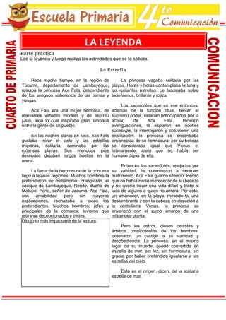 www.EscuelaPrimaria.net Cuarto de Primaria
Parte práctica
Lee la leyenda y luego realiza las actividades que se te solicita.
La Estrella
Hace mucho tiempo, en la región de
Túcume, departamento de Lambayeque,
reinaba la princesa Aca Fala, descendiente
de los antiguos soberanos de las tierras y
yungas.
Aca Fala era una mujer hermosa, de
relevantes virtudes morales y de espíritu
justo, todo lo cual inspiraba gran simpatía
entre la gente de su pueblo.
En las noches claras de luna, Aca Fala
gustaba mirar el cielo y las estrellas
mientras, solitaria, caminaba por las
extensas playas. Sus menudos pies
desnudos dejaban largas huellas en la
arena.
La fama de la hermosura de la princesa
llegó a lejanas regiones. Muchos hombres la
pretendieron en matrimonio: Franquizán, el
cacique de Lambayeque, Rendo, dueño de
Motupe; Pono, señor de Jacuma. Aca Fala,
con amabilidad pero sin mayores
explicaciones, rechazaba a todos los
pretendientes. Muchos hombres, jefes y
principales de la comarca, tuvieron que
retirarse decepcionados y tristes.
Dibujo lo más impactante de la lectura.
La princesa vagaba solitaria por las
playas. Horas y horas contemplaba la luna y
las rutilantes estrellas. Le fascinaba sobre
todo Venus, brillante y rojiza.
Los sacerdotes que en ese entonces,
además de la función ritual, tenían el
supremo poder, estaban preocupados por la
actitud de Aca Fala. Hicieron
averiguaciones, la espiaron en noches
sucesivas, la interrogaron y obtuvieron una
explicación: la princesa se encontraba
envanecida de su hermosura; por su belleza
se consideraba igual que Venus e,
íntimamente, creía que no había ser
humano digno de ella.
Entonces los sacerdotes, enojados por
su vanidad, la conminaron a contraer
matrimonio. Aca Fala guardó silencio. Pensó
que no había nadie merecedor de su belleza
y no quería llevar una vida difícil y triste al
lado de alguien a quien no amara. Por esto,
un amanecer, en la playa, mirando la luna
deslumbrante y con la cabeza en dirección a
la centellante Venus, la princesa se
envenenó con el zumo amargo de una
misteriosa planta.
Pero los astros, dioses celestes y
árbitros omnipotentes de los hombres,
ordenaron un castigo a su vanidad y
desobediencia. La princesa, en el mismo
lugar de su muerte, quedó convertida en
estrella de mar, sin luz, sin hermosura, sin
gracia, por haber pretendido igualarse a las
estrellas del cielo.
Este es el origen, dicen, de la solitaria
estrella de mar.
LA LEYENDA
 