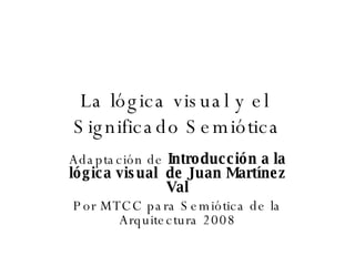 La lógica visual y el  Significado Semiótica Adaptación de  Introducción a la lógica visual  de   Juan Martínez Val Por MTCC para Semiótica de la Arquitectura 2008 