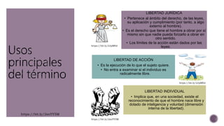LIBERTAD JURÍDICA
• Pertenece al ámbito del derecho, de las leyes,
su aplicación y cumplimiento (por tanto, a algo
externo al hombre).
• Es el derecho que tiene el hombre a obrar por sí
mismo sin que nadie pueda forzarlo a obrar en
otro sentido.
• Los límites de la acción están dados por las
leyes.
LIBERTAD DE ACCIÓN
• Es la ejecución de lo que el sujeto quiere.
• No entra a examinar si el individuo es
radicalmente libre.
LIBERTAD INDIVIDUAL
• Implica que, en una sociedad, existe el
reconocimiento de que el hombre nace libre y
dotado de inteligencia y voluntad (dimensión
interna de la libertad).
https://bit.ly/2snYY5M
https://bit.ly/2JpMftd
https://bit.ly/2JpMftd
https://bit.ly/2snYY5M
 