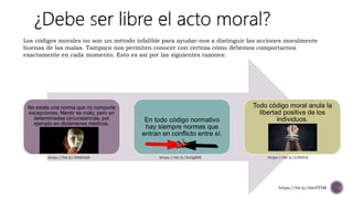 No existe una norma que no comporte
excepciones. Mentir es malo, pero en
determinadas circunstancias, por
ejemplo en dictámenes médicos.
En todo código normativo
hay siempre normas que
entran en conflicto entre sí.
Todo código moral anula la
libertad positiva de los
individuos.
Los códigos morales no son un método infalible para ayudar-nos a distinguir las acciones moralmente
buenas de las malas. Tampoco nos permiten conocer con certeza cómo debemos comportarnos
exactamente en cada momento. Esto es así por las siguientes razones:
https://bit.ly/2snYY5M
https://bit.ly/2HdI3aR https://bit.ly/2sDgKBI https://bit.ly/2J8ifD2
 