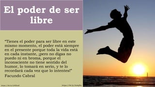 El poder de ser
libre
“Tienes el poder para ser libre en este
mismo momento, el poder está siempre
en el presente porque toda la vida está
en cada instante, ¡pero no digas no
puedo ni en broma, porque el
inconsciente no tiene sentido del
humor, lo tomará en serio, y te lo
recordará cada vez que lo intentes!”
Facundo Cabral
https://bit.ly/2sAq9txhttps://bit.ly/2J6ZnzZ
 