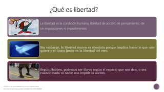 REFERENCIA: https://filosofia.laguia2000.com/diccionario-de-filosofia/la-libertad
http://www.scielo.org.mx/scielo.php?script=sci_arttext&pid=S1405-91932012000200005
La libertad es la condición humana, libertad de acción, de pensamiento, de
sin imposiciones ni impedimentos
Sin embargo, la libertad nunca es absoluta porque implica hacer lo que uno
quiere y el único límite es la libertad del otro.
Según Hobbes, podemos ser libres según el espacio que nos den, o sea
cuando nada ni nadie nos impide la acción.
 