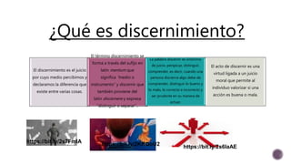 https://bit.ly/2s7FmlA
https://bit.ly/2s6laAEhttps://bit.ly/2KRQoU2
¿Qué es discernimiento?
El discernimiento es el juicio
por cuyo medio percibimos y
declaramos la diferencia que
existe entre varias cosas.
El término discernimiento se
forma a través del sufijo en
latín mentum que
significa “medio o
instrumento” y discernir que
también proviene del
latín discernere y expresa
“distinguir o separar”..
La palabra discernir es sinónimo
de juicio, perspicaz, distinguir,
comprender, es decir, cuando una
persona discierna algo debe de
comprender, distinguir lo bueno y
lo malo, lo correcto e incorrecto y
ser prudente en su manera de
actuar.
El acto de discernir es una
virtud ligada a un juicio
moral que permite al
individuo valorizar si una
acción es buena o mala.
 