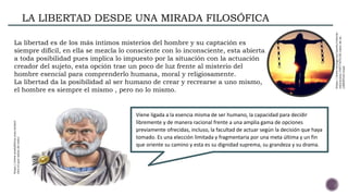 LA LIBERTAD DESDE UNA MIRADA FILOSÓFICA
Viene ligada a la esencia misma de ser humano, la capacidad para decidir
libremente y de manera racional frente a una amplia gama de opciones
previamente ofrecidas, incluso, la facultad de actuar según la decisión que haya
tomado. Es una elección limitada y fragmentaria por una meta última y un fin
que oriente su camino y esta es su dignidad suprema, su grandeza y su drama.
La libertad es de los más íntimos misterios del hombre y su captación es
siempre difícil, en ella se mezcla lo consciente con lo inconsciente, esta abierta
a toda posibilidad pues implica lo impuesto por la situación con la actuación
creador del sujeto, esta opción trae un poco de luz frente al misterio del
hombre esencial para comprenderlo humana, moral y religiosamente.
La libertad da la posibilidad al ser humano de crear y recrearse a uno mismo,
el hombre es siempre el mismo , pero no lo mismo.
https://www.zendalibros.com/aristot
eles-el-que-sabia-de-todo/
https://www.taringa.net/posts/ciencia-
educacion/19577670/El-valor-de-la-
LIBERTAD.html
 