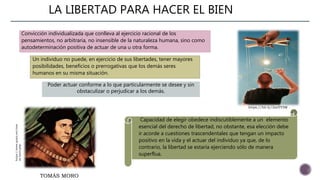 LA LIBERTAD PARA HACER EL BIEN
Convicción individualizada que conlleva al ejercicio racional de los
pensamientos, no arbitraria, no insensible de la naturaleza humana, sino como
autodeterminación positiva de actuar de una u otra forma.
Un individuo no puede, en ejercicio de sus libertades, tener mayores
posibilidades, beneficios o prerrogativas que los demás seres
humanos en su misma situación.
Poder actuar conforme a lo que particularmente se desee y sin
obstaculizar o perjudicar a los demás.
Capacidad de elegir obedece indiscutiblemente a un elemento
esencial del derecho de libertad, no obstante, esa elección debe
ir acorde a cuestiones trascendentales que tengan un impacto
positivo en la vida y el actuar del individuo ya que, de lo
contrario, la libertad se estaría ejerciendo sólo de manera
superflua.
TOMÁS MORO
https://bit.ly/2snYY5M
https://www.quien.net/tom
as-moro.php
 