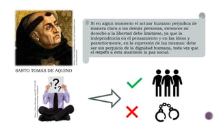 Si en algún momento el actuar humano perjudica de
manera clara a las demás personas, entonces su
derecho a la libertad debe limitarse, ya que la
independencia en el pensamiento y en las ideas y
posteriormente, en la expresión de las mismas: debe
ser sin perjuicio de la dignidad humana, toda vez que
el respeto a ésta mantiene la paz social.
SANTO TOMÁS DE AQUINO
https://www.biografiasyvidas.com/biografia/t/tom
as_deaquino.htm
https://www.tekcrispy.com/2017/04/28
/testosterona-cuestionar-impulsos/
 