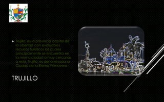 TRUJILLO
 Trujillo, es la provincia capital de
la Libertad con evaluables
recursos turísticos los cuales
principalmente se encuentra en
la misma ciudad o muy cercanos
a esta. Trujillo, es denominada la
Ciudad de la Eterna Primavera
 