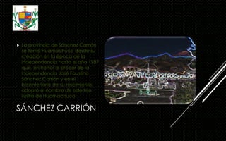SÁNCHEZ CARRIÓN
 La provincia de Sánchez Carrión
se llamó Huamachuco desde su
creación en la época de la
independencia hasta el año 1987
que, en honor al prócer de la
independencia José Faustino
Sánchez Carrión y en el
bicentenario de su nacimiento,
adoptó el nombre de este hijo
ilustre de Huamachuco
 