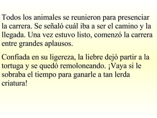 Todos los animales se reunieron para presenciar la carrera. Se señaló cuál iba a ser el camino y la llegada. Una vez estuvo listo, comenzó la carrera entre grandes aplausos. Confiada en su ligereza, la liebre dejó partir a la tortuga y se quedó remoloneando. ¡Vaya si le sobraba el tiempo para ganarle a tan lerda criatura! 
