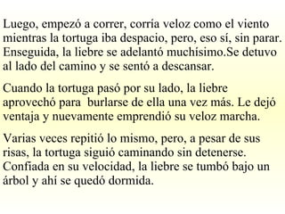 Luego, empezó a correr, corría veloz como el viento mientras la tortuga iba despacio, pero, eso sí, sin parar. Enseguida, la liebre se adelantó muchísimo.Se detuvo al lado del camino y se sentó a descansar. Cuando la tortuga pasó por su lado, la liebre aprovechó para  burlarse de ella una vez más. Le dejó ventaja y nuevamente emprendió su veloz marcha. Varias veces repitió lo mismo, pero, a pesar de sus risas, la tortuga siguió caminando sin detenerse. Confiada en su velocidad, la liebre se tumbó bajo un árbol y ahí se quedó dormida. 