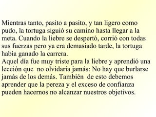 Mientras tanto, pasito a pasito, y tan ligero como pudo, la tortuga siguió su camino hasta llegar a la meta. Cuando la liebre se despertó, corrió con todas sus fuerzas pero ya era demasiado tarde, la tortuga había ganado la carrera. Aquel día fue muy triste para la liebre y aprendió una lección que  no olvidaría jamás: No hay que burlarse jamás de los demás. También  de esto debemos aprender que la pereza y el exceso de confianza  pueden hacernos no alcanzar nuestros objetivos.  