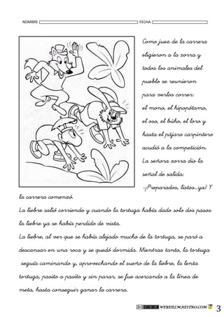 NOMBRE FECHA
3
Como juez de la carrera
eligieron a la zorra y
todos los animales del
pueblo se reunieron
para verlos correr:
el mono, el hipopótamo,
el oso, el búho, el loro y
hasta el pájaro carpintero
acudió a la competición.
La señora zorra dio la
señal de salida:
-¡Preparados, listos…ya! Y
la carrera comenzó.
La liebre salió corriendo y cuando la tortuga había dado solo dos pasos
la liebre ya se había perdido de vista.
La liebre, al ver que se había alejado mucho de la tortuga, se paró a
descansar en una roca y se quedó dormida. Mientras tanto, la tortuga
seguía caminando y, aprovechando el sueño de la liebre, la lenta
tortuga, pasito a pasito y sin parar, se fue acercando a la línea de
meta, hasta conseguir ganar la carrera.
 