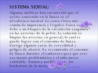 SISTEMA DIGESTIVO: Previene o cura el cáncer de colon. Ideal para gastritis, estreñimiento, acidez estomacal. Lubrica y regenera la flora intestinal. Expulsión de gases gástricos. Es un laxante por excelencia. Previene de divertículos en las paredes del intestino. Elimina toxinas y contaminantes. La linaza contiene en grandes cantidades de los dos tipos de fibras dietéticas soluble e insoluble. Contiene más fibra que ningún grano.  SISTEMA SEXUAL:   Algunos médicos han encontrado que el aceite contenido en la linaza es el afrodisíaco natural. La causa física más común de impotencia y frigidez física se debe a un bloqueo de la circulación sanguínea en las arterias de la pelvis. La solución es limpiar las arterias en general, lo cual se puede lograr con el consumo de linaza. Corrige algunos casos de esterilidad y peligro de aborto. Se recomienda el consumo de linaza durante el embarazo para que este sea menos problemático y el niño nazca saludable. Aminora notablemente los bochornos de la menopausia.  Ereceart 