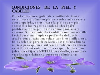 SISTEMA DIGESTIVO: Previene o cura el cáncer de colon. Ideal para gastritis, estreñimiento, acidez estomacal. Lubrica y regenera la flora intestinal. Expulsión de gases gástricos. Es un laxante por excelencia. Previene de divertículos en las paredes del intestino. Elimina toxinas y contaminantes. La linaza contiene en grandes cantidades de los dos tipos de fibras dietéticas soluble e insoluble. Contiene más fibra que ningún grano.  CONDICIONES  DE  LA  PIEL  Y CABELLO :  Con el consumo regular de semillas de linaza usted notará cómo su piel se vuelve más suave y aterciopelada, es útil para la piel seca y piel sensible a los rayos del sol. Es ideal para problemas en la piel, tales como: psoriasis y eczema. Se recomienda también como mascarilla facial para una limpieza profunda del cutis. Acaba con el paño, manchas, acné, espinillas, etc. Es excelente para la calvicie. Esta es una buena noticia para quienes sufren de calvicie. También es útil en tratamiento de la caspa. Use la como jalea para fijar y NUTRIR tu cabello, ya no uses vaselina que dañan tu cuero cabelludo y tu cabello.  Ereceart 