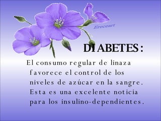 SISTEMA DIGESTIVO: Previene o cura el cáncer de colon. Ideal para gastritis, estreñimiento, acidez estomacal. Lubrica y regenera la flora intestinal. Expulsión de gases gástricos. Es un laxante por excelencia. Previene de divertículos en las paredes del intestino. Elimina toxinas y contaminantes. La linaza contiene en grandes cantidades de los dos tipos de fibras dietéticas soluble e insoluble. Contiene más fibra que ningún grano.  DIABETES:   El consumo regular de linaza favorece el control de los niveles de azúcar en la sangre. Esta es una excelente noticia para los insulino-dependientes.  Ereceart 