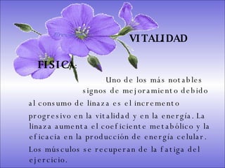 SISTEMA DIGESTIVO: Previene o cura el cáncer de colon. Ideal para gastritis, estreñimiento, acidez estomacal. Lubrica y regenera la flora intestinal. Expulsión de gases gástricos. Es un laxante por excelencia. Previene de divertículos en las paredes del intestino. Elimina toxinas y contaminantes. La linaza contiene en grandes cantidades de los dos tipos de fibras dietéticas soluble e insoluble. Contiene más fibra que ningún grano.        VITALIDAD FISICA : Uno de los más notables    signos de mejoramiento debido  al consumo de linaza es el incremento  progresivo en la vitalidad y en la energía. La linaza aumenta el coeficiente metabólico y la eficacia en la producción de energía celular.  Los músculos se recuperan de la fatiga del ejercicio.  Ereceart 