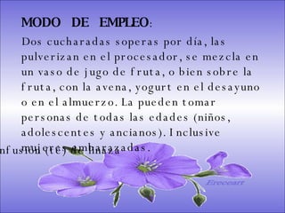 SISTEMA DIGESTIVO: Previene o cura el cáncer de colon. Ideal para gastritis, estreñimiento, acidez estomacal. Lubrica y regenera la flora intestinal. Expulsión de gases gástricos. Es un laxante por excelencia. Previene de divertículos en las paredes del intestino. Elimina toxinas y contaminantes. La linaza contiene en grandes cantidades de los dos tipos de fibras dietéticas soluble e insoluble. Contiene más fibra que ningún grano.  MODO  DE  EMPLEO :  Dos cucharadas soperas por día, las pulverizan en el procesador, se mezcla en un vaso de jugo de fruta, o bien sobre la fruta, con la avena, yogurt en el desayuno o en el almuerzo. La pueden tomar personas de todas las edades (niños, adolescentes y ancianos). Inclusive mujeres embarazadas.  Infusión (té) de linaza Ereceart 