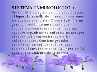 SISTEMA DIGESTIVO: Previene o cura el cáncer de colon. Ideal para gastritis, estreñimiento, acidez estomacal. Lubrica y regenera la flora intestinal. Expulsión de gases gástricos. Es un laxante por excelencia. Previene de divertículos en las paredes del intestino. Elimina toxinas y contaminantes. La linaza contiene en grandes cantidades de los dos tipos de fibras dietéticas soluble e insoluble. Contiene más fibra que ningún grano.  SISTEMA INMUNOLOGICO :  La linaza alivia alergias, es muy efectiva para el lupus. La semilla de linaza por contener los aceites esenciales Omega 3, 6, 9 y un gran contenido de nutrientes que requerimos constantemente, hace que nuestro organismo se enferme menos, por ofrecer una gran resistencia a las enfermedades. Contiene grandes cantidades de rejuvenecedor, pues retiene el envejecimiento. La linaza es útil para el tratamiento de la anemia.   Ereceart 