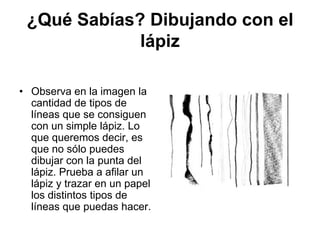 ¿Qué Sabías? Dibujando con el lápizObserva en la imagen la cantidad de tipos de líneas que se consiguen con un simple lápiz. Lo que queremos decir, es que no sólo puedes dibujar con la punta del lápiz. Prueba a afilar un lápiz y trazar en un papel los distintos tipos de líneas que puedas hacer. 