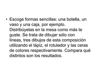 Escoge formas sencillas: una botella, un vaso y una caja, por ejemplo. Distribúyelas en la mesa como más te guste. Se trata de dibujar sólo con líneas, tres dibujos de esta composición utilizando el lápiz, el rotulador y las ceras de colores respectivamente. Compara qué distintos son los resultados. 