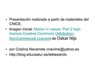 Presentación realizada a partir de materiales del CNICE. Imagen inicial: Motion in nature. Part 2 bajo licencia Creative Commons (Attribution-NonCommercial License) de Oskar Nijs por Cristina Navarrete cnavime@yahoo.eshttp://blog.educastur.es/tekleeando