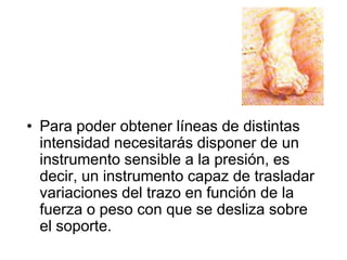 Para poder obtener líneas de distintas intensidad necesitarás disponer de un instrumento sensible a la presión, es decir, un instrumento capaz de trasladar variaciones del trazo en función de la fuerza o peso con que se desliza sobre el soporte. 