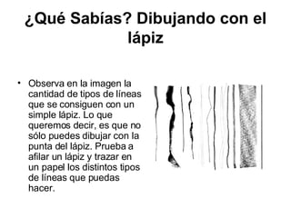 ¿Qué Sabías? Dibujando con el lápiz Observa en la imagen la cantidad de tipos de líneas que se consiguen con un simple lápiz. Lo que queremos decir, es que no sólo puedes dibujar con la punta del lápiz. Prueba a afilar un lápiz y trazar en un papel los distintos tipos de líneas que puedas hacer.  
