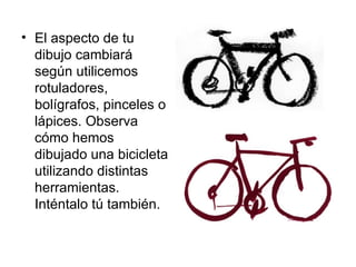 El aspecto de tu dibujo cambiará según utilicemos rotuladores, bolígrafos, pinceles o lápices. Observa cómo hemos dibujado una bicicleta utilizando distintas herramientas. Inténtalo tú también.  