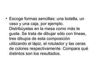 Escoge formas sencillas: una botella, un vaso y una caja, por ejemplo. Distribúyelas en la mesa como más te guste. Se trata de dibujar sólo con líneas, tres dibujos de esta composición utilizando el lápiz, el rotulador y las ceras de colores respectivamente. Compara qué distintos son los resultados.  