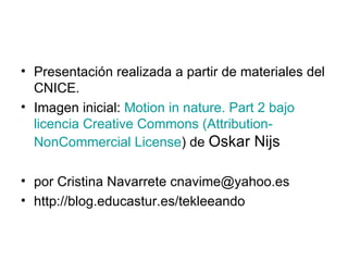 Presentación realizada a partir de materiales del CNICE.  Imagen inicial:  Motion in nature. Part 2 bajo licencia Creative Commons ( Attribution - NonCommercial   License ) de  Oskar Nijs  por Cristina Navarrete cnavime@yahoo.es http://blog.educastur.es/tekleeando 