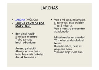 JARCHAS

• JARCHA (MÚSICA)          • V
                             Ven a mi casa, mi amado, 
                                      i         i     d
• JARCHA CANTADA POR         Si tú te vas, esta traición 
  MARY  FAHL
  MARY FAHL                  Traerá miseria. 
                             Ven a nuestro encuentro 
                             apasionado. 
• Ben aindi habibi
  Si te bais mesture         Misericordia, mi amado! 
  Trairá samaya              Tú me haces desolado si 
  lmchi ad‐unione
         ad unione.          te vas! 
                             te vas!
                             Buen hombre, besa mi 
  Amanu ya habibi            pequeña boca 
  Al‐wajs no me ferás
  Al wajs no me ferás        Y no me dejes sola aún.
  Non, besa mía bokelya
  Awsak to no irás.
 