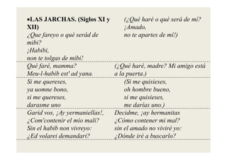 •LAS JARCHAS. (Siglos XI y         (¿Qué haré o qué será de mí?
XII)                               ¡Amado,
                                    A d
¿Que fareyo o qué serád de         no te apartes de mí!)
mibi?
¡Habibi,
non te tolgas de mibi!
Qué faré, mamma?                (¿Qué haré, madre? Mi amigo está
Meu-l-habib est' ad yana.       a la puerta.)
Si me quereses,                     (Si me quisieses,
                                              ii
ya uomne bono,                      oh hombre bueno,
si me quereses,
      quereses                      si me quisieses
                                          quisieses,
darasme uno                         me darías uno.)
Garid vos, ¡Ay yermaniellas!,   Decidme, ¡ay hermanitas
¿Com'contenir el mio mali?      ¿Cómo contener mi mal?
Sin el habib non vivreyo:       sin el amado no viviré yo:
¿Ed volarei demandari?
 Ed l i d          d i?         ¿Dónde i é a buscarlo?
                                 Dó d iré b           l ?
 