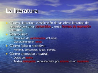 La literatura Géneros literarios: clasificación de las obras literarias de acuerdo con unos  contenidos  y unas  formas   de   expresión  comunes. Género lírico:  Expresión de  sentimientos  del autor. Generalmente en  verso . Género épico o narrativo: Historia, personajes, lugar, tiempo. Género dramático o teatral: Obras de  teatro . Textos  dialogados , representados por  actores  en un  escenario . 