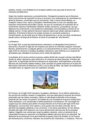 estético; ancilar, si su finalidad no es el placer estético sino que está al servicio de
intereses extraliterarios.

Según los medios expresivos y procedimientos, Cartagenino propone que la literatura
tiene como formas de expresión el verso y la prosa y sus realizaciones se manifiestan en
géneros literarios, universales que se encuentran, más o menos desarrollados, en
cualquier cultura; lírico, épico y dramático. Manifestaciones Líricas son aquellas que
expresan sentimientos personales; Épicas, las que se constituyen en expresión de un
sentimiento colectivo manifestado mediante modos narrativos, y Dramáticas, las que
objetivan los sentimientos y los problemas individuales comunicándolos a través de un
diálogo directo. A estos géneros literarios clásicos habría que añadir además el género
didáctico. El fenómeno literario ha estado siempre en constante evolución y
transformación, de tal modo que el criterio de pertenencia o no de una obra a la literatura
puede variar a lo largo de la historia, al variar el concepto de “arte literario”.

La literatura
En el siglo XVII, lo que hoy denominamos «literatura» se designaba como poesía o
elocuencia. Durante el Siglo de Oro español, por poesía se entendía cualquier invención
literaria, perteneciente a cualquier género y no necesariamente en verso. A comienzos del
siglo XVIII se comenzó a emplear la palabra «literatura» para referirse a un conjunto de
actividades que utilizaban la escritura como medio de expresión.

A mediados de la misma centuria Leasing, publica Briefe die neueste Literatur betreffend,
donde se utiliza «literatura» para referirse a un conjunto de obras literarias. A finales del
siglo XVIII, el significado del término literatura se especializa, restringiéndose a las obras
literarias de reconocida calidad estética. Este concepto se puede encontrar en la obra de
Marmontel, Eléments de littérature (1787), y en la obra de Mme. De Staël, De la littérature
considéré dans se rapports avec les institutions sociales.




En Francia, en el siglo XVIII Literatura, la palabra «literatura» no se refería solamente a
los escritos de carácter creativo e imaginativo, sino que abarcaba el conjunto de escritos
producidos por las clases instruidas: cabían en ella desde la filosofía a los ensayos,
pasando por las cartas y la poesía. Se trataba de una sociedad en la que la novela tenía
mala reputación, y se cuestionaba si debía pertenecer a la literatura. Por eso Eagle ton
sugiere que los criterios para definir el corpus literario en la Francia del siglo XVIII eran
ideológicos, circunscritos a los valores y a los gustos de una clase instruida. No se
admitían las baladas callejeras ni los romances, ni las obras dramáticas. En las últimas
décadas del siglo XVIII apareció una nueva demarcación del discurso de la sociedad
inglesa. Eagleton nos cuenta que surge la palabra «poesía» como un producto de la
creatividad humana en oposición a la ideología utilitaria del inicio de la era industrial. Tal
definición la encontramos en la obra Defensa of poetry (1821) de Shelley. En la Francia
del Romanticismo, el término «literato» era sinónimo de «visionario» o «creativo». Pero no
 