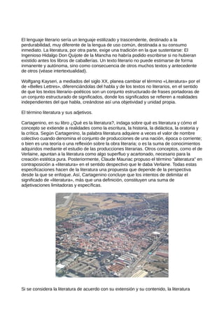 El lenguaje literario sería un lenguaje estilizado y trascendente, destinado a la
perdurabilidad, muy diferente de la lengua de uso común, destinada a su consumo
inmediato. La literatura, por otra parte, exige una tradición en la que sustentarse: El
Ingenioso Hidalgo Don Quijote de la Mancha no habría podido escribirse si no hubieran
existido antes los libros de caballerías. Un texto literario no puede estimarse de forma
inmanente y autónoma, sino como consecuencia de otros muchos textos y antecedente
de otros (véase intertextualidad).

Wolfgang Kayseri, a mediados del siglo XX, planea cambiar el término «Literatura» por el
de «Belles Lettres», diferenciándolas del habla y de los textos no literarios, en el sentido
de que los textos literario–poéticos son un conjunto estructurado de frases portadoras de
un conjunto estructurado de significados, donde los significados se refieren a realidades
independientes del que habla, creándose así una objetividad y unidad propia.

El término literatura y sus adjetivos.

Cartagenino, en su libro ¿Qué es la literatura?, indaga sobre qué es literatura y cómo el
concepto se extiende a realidades como la escritura, la historia, la didáctica, la oratoria y
la crítica. Según Cartagenino, la palabra literatura adquiere a veces el valor de nombre
colectivo cuando denomina el conjunto de producciones de una nación, época o corriente;
o bien es una teoría o una reflexión sobre la obra literaria; o es la suma de conocimientos
adquiridos mediante el estudio de las producciones literarias. Otros conceptos, como el de
Verlaine, apuntan a la literatura como algo superfluo y acartonado, necesario para la
creación estética pura. Posteriormente, Claude Mauriac propuso el término "aliteratura" en
contraposición a «literatura» en el sentido despectivo que le daba Verlaine. Todas estas
especificaciones hacen de la literatura una propuesta que depende de la perspectiva
desde la que se enfoque. Así, Cartagenino concluye que los intentos de delimitar el
significado de «literatura», más que una definición, constituyen una suma de
adjetivaciones limitadoras y específicas.




Si se considera la literatura de acuerdo con su extensión y su contenido, la literatura
 