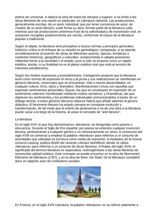 podría ser universal, si abarca la obra de todos los tiempos y lugares; si se limita a las
obras literarias de una nación en particular, es Literatura nacional. Las producciones,
generalmente escritas, de un autor individual, que por tener conciencia de autor, de
creador de un texto literario, suele firmar su obra, forman parte de la literatura culta,
mientras que las producciones anónimas fruto de la colectividad y de transmisión oral, en
ocasiones recogidas posteriormente por escrito, conforman el corpus de la literatura
popular o tradicional.

Según el objeto, la literatura será preceptiva si busca normas y principios generales;
histórico–crítica si el enfoque de su estudio es genealógico; comparada, si se atiende
simultáneamente al examen de obras de diferentes autores, épocas, temáticas o
contextos históricos, geográficos y culturales; comprometida si adopta posiciones
militantes frente a la sociedad o el estado; pura si sólo se propone como un objeto
estético; ancilar, si su finalidad no es el placer estético sino que está al servicio de
intereses extraliterarios.

Según los medios expresivos y procedimientos, Cartagenino propone que la literatura
tiene como formas de expresión el verso y la prosa y sus realizaciones se manifiestan en
géneros literarios, universales que se encuentran, más o menos desarrollados, en
cualquier cultura; lírico, épico y dramático. Manifestaciones Líricas son aquellas que
expresan sentimientos personales; Épicas, las que se constituyen en expresión de un
sentimiento colectivo manifestado mediante modos narrativos, y Dramáticas, las que
objetivan los sentimientos y los problemas individuales comunicándolos a través de un
diálogo directo. A estos géneros literarios clásicos habría que añadir además el género
didáctico. El fenómeno literario ha estado siempre en constante evolución y
transformación, de tal modo que el criterio de pertenencia o no de una obra a la literatura
puede variar a lo largo de la historia, al variar el concepto de “arte literario”.

La literatura
En el siglo XVII, lo que hoy denominamos «literatura» se designaba como poesía o
elocuencia. Durante el Siglo de Oro español, por poesía se entendía cualquier invención
literaria, perteneciente a cualquier género y no necesariamente en verso. A comienzos del
siglo XVIII se comenzó a emplear la palabra «literatura» para referirse a un conjunto de
actividades que utilizaban la escritura como medio de expresión. A mediados de la misma
centuria Leasing, publica Briefe die neueste Literatur betreffend, donde se utiliza
«literatura» para referirse a un conjunto de obras literarias. A finales del siglo XVIII, el
significado del término literatura se especializa, restringiéndose a las obras literarias de
reconocida calidad estética. Este concepto se puede encontrar en la obra de Marmontel,
Eléments de littérature (1787), y en la obra de Mme. De Staël, De la littérature considéré
dans se rapports avec les institutions sociales.




En Francia, en el siglo XVIII Literatura, la palabra «literatura» no se refería solamente a
 