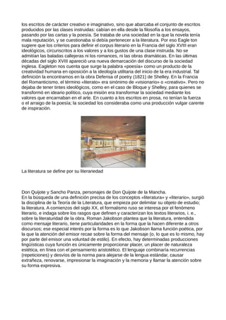los escritos de carácter creativo e imaginativo, sino que abarcaba el conjunto de escritos
producidos por las clases instruidas: cabían en ella desde la filosofía a los ensayos,
pasando por las cartas y la poesía. Se trataba de una sociedad en la que la novela tenía
mala reputación, y se cuestionaba si debía pertenecer a la literatura. Por eso Eagle ton
sugiere que los criterios para definir el corpus literario en la Francia del siglo XVIII eran
ideológicos, circunscritos a los valores y a los gustos de una clase instruida. No se
admitían las baladas callejeras ni los romances, ni las obras dramáticas. En las últimas
décadas del siglo XVIII apareció una nueva demarcación del discurso de la sociedad
inglesa. Eagleton nos cuenta que surge la palabra «poesía» como un producto de la
creatividad humana en oposición a la ideología utilitaria del inicio de la era industrial. Tal
definición la encontramos en la obra Defensa of poetry (1821) de Shelley. En la Francia
del Romanticismo, el término «literato» era sinónimo de «visionario» o «creativo». Pero no
dejaba de tener tintes ideológicos, como en el caso de Bloque y Shelley, para quienes se
transformó en ideario político, cuya misión era transformar la sociedad mediante los
valores que encarnaban en el arte. En cuanto a los escritos en prosa, no tenían la fuerza
o el arraigo de la poesía; la sociedad los consideraba como una producción vulgar carente
de inspiración.




La literatura se define por su literariedad



Don Quijote y Sancho Panza, personajes de Don Quijote de la Mancha.
En la búsqueda de una definición precisa de los conceptos «literatura» y «literario», surgió
la disciplina de la Teoría de la Literatura, que empieza por delimitar su objeto de estudio;
la literatura. A comienzos del siglo XX, el formalismo ruso se interesa por el fenómeno
literario, e indaga sobre los rasgos que definen y caracterizan los textos literarios, i. e.,
sobre la literaturidad de la obra. Roman Jakobson plantea que la literatura, entendida
como mensaje literario, tiene particularidades en la forma que la hacen diferente a otros
discursos; ese especial interés por la forma es lo que Jakobson llama función poética, por
la que la atención del emisor recae sobre la forma del mensaje (o, lo que es lo mismo, hay
por parte del emisor una voluntad de estilo). En efecto, hay determinadas producciones
lingüísticas cuya función es únicamente proporcionar placer, un placer de naturaleza
estética, en línea con el pensamiento aristotélico. El lenguaje combinaría recurrencias
(repeticiones) y desvíos de la norma para alejarse de la lengua estándar, causar
extrañeza, renovarse, impresionar la imaginación y la memoria y llamar la atención sobre
su forma expresiva.
 