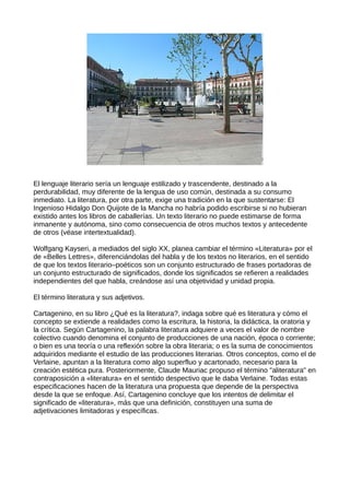 El lenguaje literario sería un lenguaje estilizado y trascendente, destinado a la
perdurabilidad, muy diferente de la lengua de uso común, destinada a su consumo
inmediato. La literatura, por otra parte, exige una tradición en la que sustentarse: El
Ingenioso Hidalgo Don Quijote de la Mancha no habría podido escribirse si no hubieran
existido antes los libros de caballerías. Un texto literario no puede estimarse de forma
inmanente y autónoma, sino como consecuencia de otros muchos textos y antecedente
de otros (véase intertextualidad).

Wolfgang Kayseri, a mediados del siglo XX, planea cambiar el término «Literatura» por el
de «Belles Lettres», diferenciándolas del habla y de los textos no literarios, en el sentido
de que los textos literario–poéticos son un conjunto estructurado de frases portadoras de
un conjunto estructurado de significados, donde los significados se refieren a realidades
independientes del que habla, creándose así una objetividad y unidad propia.

El término literatura y sus adjetivos.

Cartagenino, en su libro ¿Qué es la literatura?, indaga sobre qué es literatura y cómo el
concepto se extiende a realidades como la escritura, la historia, la didáctica, la oratoria y
la crítica. Según Cartagenino, la palabra literatura adquiere a veces el valor de nombre
colectivo cuando denomina el conjunto de producciones de una nación, época o corriente;
o bien es una teoría o una reflexión sobre la obra literaria; o es la suma de conocimientos
adquiridos mediante el estudio de las producciones literarias. Otros conceptos, como el de
Verlaine, apuntan a la literatura como algo superfluo y acartonado, necesario para la
creación estética pura. Posteriormente, Claude Mauriac propuso el término "aliteratura" en
contraposición a «literatura» en el sentido despectivo que le daba Verlaine. Todas estas
especificaciones hacen de la literatura una propuesta que depende de la perspectiva
desde la que se enfoque. Así, Cartagenino concluye que los intentos de delimitar el
significado de «literatura», más que una definición, constituyen una suma de
adjetivaciones limitadoras y específicas.
 