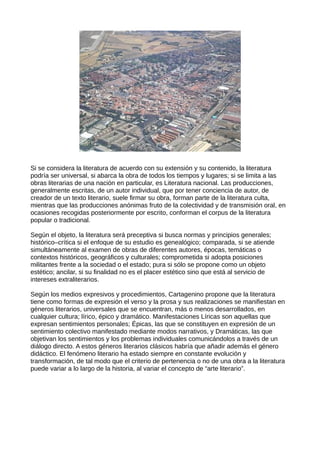 Si se considera la literatura de acuerdo con su extensión y su contenido, la literatura
podría ser universal, si abarca la obra de todos los tiempos y lugares; si se limita a las
obras literarias de una nación en particular, es Literatura nacional. Las producciones,
generalmente escritas, de un autor individual, que por tener conciencia de autor, de
creador de un texto literario, suele firmar su obra, forman parte de la literatura culta,
mientras que las producciones anónimas fruto de la colectividad y de transmisión oral, en
ocasiones recogidas posteriormente por escrito, conforman el corpus de la literatura
popular o tradicional.

Según el objeto, la literatura será preceptiva si busca normas y principios generales;
histórico–crítica si el enfoque de su estudio es genealógico; comparada, si se atiende
simultáneamente al examen de obras de diferentes autores, épocas, temáticas o
contextos históricos, geográficos y culturales; comprometida si adopta posiciones
militantes frente a la sociedad o el estado; pura si sólo se propone como un objeto
estético; ancilar, si su finalidad no es el placer estético sino que está al servicio de
intereses extraliterarios.

Según los medios expresivos y procedimientos, Cartagenino propone que la literatura
tiene como formas de expresión el verso y la prosa y sus realizaciones se manifiestan en
géneros literarios, universales que se encuentran, más o menos desarrollados, en
cualquier cultura; lírico, épico y dramático. Manifestaciones Líricas son aquellas que
expresan sentimientos personales; Épicas, las que se constituyen en expresión de un
sentimiento colectivo manifestado mediante modos narrativos, y Dramáticas, las que
objetivan los sentimientos y los problemas individuales comunicándolos a través de un
diálogo directo. A estos géneros literarios clásicos habría que añadir además el género
didáctico. El fenómeno literario ha estado siempre en constante evolución y
transformación, de tal modo que el criterio de pertenencia o no de una obra a la literatura
puede variar a lo largo de la historia, al variar el concepto de “arte literario”.
 