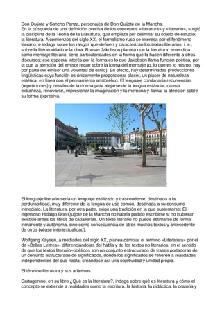 Don Quijote y Sancho Panza, personajes de Don Quijote de la Mancha.
En la búsqueda de una definición precisa de los conceptos «literatura» y «literario», surgió
la disciplina de la Teoría de la Literatura, que empieza por delimitar su objeto de estudio;
la literatura. A comienzos del siglo XX, el formalismo ruso se interesa por el fenómeno
literario, e indaga sobre los rasgos que definen y caracterizan los textos literarios, i. e.,
sobre la literaturidad de la obra. Roman Jakobson plantea que la literatura, entendida
como mensaje literario, tiene particularidades en la forma que la hacen diferente a otros
discursos; ese especial interés por la forma es lo que Jakobson llama función poética, por
la que la atención del emisor recae sobre la forma del mensaje (o, lo que es lo mismo, hay
por parte del emisor una voluntad de estilo). En efecto, hay determinadas producciones
lingüísticas cuya función es únicamente proporcionar placer, un placer de naturaleza
estética, en línea con el pensamiento aristotélico. El lenguaje combinaría recurrencias
(repeticiones) y desvíos de la norma para alejarse de la lengua estándar, causar
extrañeza, renovarse, impresionar la imaginación y la memoria y llamar la atención sobre
su forma expresiva.




El lenguaje literario sería un lenguaje estilizado y trascendente, destinado a la
perdurabilidad, muy diferente de la lengua de uso común, destinada a su consumo
inmediato. La literatura, por otra parte, exige una tradición en la que sustentarse: El
Ingenioso Hidalgo Don Quijote de la Mancha no habría podido escribirse si no hubieran
existido antes los libros de caballerías. Un texto literario no puede estimarse de forma
inmanente y autónoma, sino como consecuencia de otros muchos textos y antecedente
de otros (véase intertextualidad).

Wolfgang Kayseri, a mediados del siglo XX, planea cambiar el término «Literatura» por el
de «Belles Lettres», diferenciándolas del habla y de los textos no literarios, en el sentido
de que los textos literario–poéticos son un conjunto estructurado de frases portadoras de
un conjunto estructurado de significados, donde los significados se refieren a realidades
independientes del que habla, creándose así una objetividad y unidad propia.

El término literatura y sus adjetivos.

Cartagenino, en su libro ¿Qué es la literatura?, indaga sobre qué es literatura y cómo el
concepto se extiende a realidades como la escritura, la historia, la didáctica, la oratoria y
 
