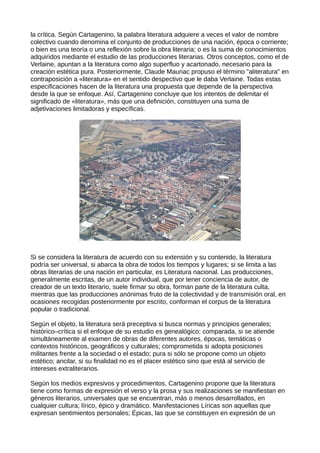 la crítica. Según Cartagenino, la palabra literatura adquiere a veces el valor de nombre
colectivo cuando denomina el conjunto de producciones de una nación, época o corriente;
o bien es una teoría o una reflexión sobre la obra literaria; o es la suma de conocimientos
adquiridos mediante el estudio de las producciones literarias. Otros conceptos, como el de
Verlaine, apuntan a la literatura como algo superfluo y acartonado, necesario para la
creación estética pura. Posteriormente, Claude Mauriac propuso el término "aliteratura" en
contraposición a «literatura» en el sentido despectivo que le daba Verlaine. Todas estas
especificaciones hacen de la literatura una propuesta que depende de la perspectiva
desde la que se enfoque. Así, Cartagenino concluye que los intentos de delimitar el
significado de «literatura», más que una definición, constituyen una suma de
adjetivaciones limitadoras y específicas.




Si se considera la literatura de acuerdo con su extensión y su contenido, la literatura
podría ser universal, si abarca la obra de todos los tiempos y lugares; si se limita a las
obras literarias de una nación en particular, es Literatura nacional. Las producciones,
generalmente escritas, de un autor individual, que por tener conciencia de autor, de
creador de un texto literario, suele firmar su obra, forman parte de la literatura culta,
mientras que las producciones anónimas fruto de la colectividad y de transmisión oral, en
ocasiones recogidas posteriormente por escrito, conforman el corpus de la literatura
popular o tradicional.

Según el objeto, la literatura será preceptiva si busca normas y principios generales;
histórico–crítica si el enfoque de su estudio es genealógico; comparada, si se atiende
simultáneamente al examen de obras de diferentes autores, épocas, temáticas o
contextos históricos, geográficos y culturales; comprometida si adopta posiciones
militantes frente a la sociedad o el estado; pura si sólo se propone como un objeto
estético; ancilar, si su finalidad no es el placer estético sino que está al servicio de
intereses extraliterarios.

Según los medios expresivos y procedimientos, Cartagenino propone que la literatura
tiene como formas de expresión el verso y la prosa y sus realizaciones se manifiestan en
géneros literarios, universales que se encuentran, más o menos desarrollados, en
cualquier cultura; lírico, épico y dramático. Manifestaciones Líricas son aquellas que
expresan sentimientos personales; Épicas, las que se constituyen en expresión de un
 