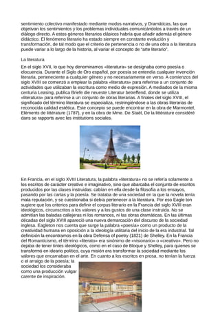 sentimiento colectivo manifestado mediante modos narrativos, y Dramáticas, las que
objetivan los sentimientos y los problemas individuales comunicándolos a través de un
diálogo directo. A estos géneros literarios clásicos habría que añadir además el género
didáctico. El fenómeno literario ha estado siempre en constante evolución y
transformación, de tal modo que el criterio de pertenencia o no de una obra a la literatura
puede variar a lo largo de la historia, al variar el concepto de “arte literario”.

La literatura
En el siglo XVII, lo que hoy denominamos «literatura» se designaba como poesía o
elocuencia. Durante el Siglo de Oro español, por poesía se entendía cualquier invención
literaria, perteneciente a cualquier género y no necesariamente en verso. A comienzos del
siglo XVIII se comenzó a emplear la palabra «literatura» para referirse a un conjunto de
actividades que utilizaban la escritura como medio de expresión. A mediados de la misma
centuria Leasing, publica Briefe die neueste Literatur betreffend, donde se utiliza
«literatura» para referirse a un conjunto de obras literarias. A finales del siglo XVIII, el
significado del término literatura se especializa, restringiéndose a las obras literarias de
reconocida calidad estética. Este concepto se puede encontrar en la obra de Marmontel,
Eléments de littérature (1787), y en la obra de Mme. De Staël, De la littérature considéré
dans se rapports avec les institutions sociales.




En Francia, en el siglo XVIII Literatura, la palabra «literatura» no se refería solamente a
los escritos de carácter creativo e imaginativo, sino que abarcaba el conjunto de escritos
producidos por las clases instruidas: cabían en ella desde la filosofía a los ensayos,
pasando por las cartas y la poesía. Se trataba de una sociedad en la que la novela tenía
mala reputación, y se cuestionaba si debía pertenecer a la literatura. Por eso Eagle ton
sugiere que los criterios para definir el corpus literario en la Francia del siglo XVIII eran
ideológicos, circunscritos a los valores y a los gustos de una clase instruida. No se
admitían las baladas callejeras ni los romances, ni las obras dramáticas. En las últimas
décadas del siglo XVIII apareció una nueva demarcación del discurso de la sociedad
inglesa. Eagleton nos cuenta que surge la palabra «poesía» como un producto de la
creatividad humana en oposición a la ideología utilitaria del inicio de la era industrial. Tal
definición la encontramos en la obra Defensa of poetry (1821) de Shelley. En la Francia
del Romanticismo, el término «literato» era sinónimo de «visionario» o «creativo». Pero no
dejaba de tener tintes ideológicos, como en el caso de Bloque y Shelley, para quienes se
transformó en ideario político, cuya misión era transformar la sociedad mediante los
valores que encarnaban en el arte. En cuanto a los escritos en prosa, no tenían la fuerza
o el arraigo de la poesía; la
sociedad los consideraba
como una producción vulgar
carente de inspiración.
 