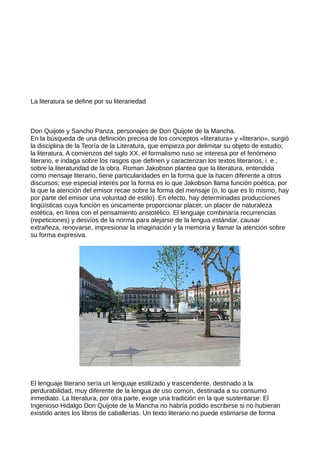 La literatura se define por su literariedad



Don Quijote y Sancho Panza, personajes de Don Quijote de la Mancha.
En la búsqueda de una definición precisa de los conceptos «literatura» y «literario», surgió
la disciplina de la Teoría de la Literatura, que empieza por delimitar su objeto de estudio;
la literatura. A comienzos del siglo XX, el formalismo ruso se interesa por el fenómeno
literario, e indaga sobre los rasgos que definen y caracterizan los textos literarios, i. e.,
sobre la literaturidad de la obra. Roman Jakobson plantea que la literatura, entendida
como mensaje literario, tiene particularidades en la forma que la hacen diferente a otros
discursos; ese especial interés por la forma es lo que Jakobson llama función poética, por
la que la atención del emisor recae sobre la forma del mensaje (o, lo que es lo mismo, hay
por parte del emisor una voluntad de estilo). En efecto, hay determinadas producciones
lingüísticas cuya función es únicamente proporcionar placer, un placer de naturaleza
estética, en línea con el pensamiento aristotélico. El lenguaje combinaría recurrencias
(repeticiones) y desvíos de la norma para alejarse de la lengua estándar, causar
extrañeza, renovarse, impresionar la imaginación y la memoria y llamar la atención sobre
su forma expresiva.




El lenguaje literario sería un lenguaje estilizado y trascendente, destinado a la
perdurabilidad, muy diferente de la lengua de uso común, destinada a su consumo
inmediato. La literatura, por otra parte, exige una tradición en la que sustentarse: El
Ingenioso Hidalgo Don Quijote de la Mancha no habría podido escribirse si no hubieran
existido antes los libros de caballerías. Un texto literario no puede estimarse de forma
 