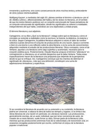 inmanente y autónoma, sino como consecuencia de otros muchos textos y antecedente
de otros (véase intertextualidad).

Wolfgang Kayseri, a mediados del siglo XX, planea cambiar el término «Literatura» por el
de «Belles Lettres», diferenciándolas del habla y de los textos no literarios, en el sentido
de que los textos literario–poéticos son un conjunto estructurado de frases portadoras de
un conjunto estructurado de significados, donde los significados se refieren a realidades
independientes del que habla, creándose así una objetividad y unidad propia.

El término literatura y sus adjetivos.

Cartagenino, en su libro ¿Qué es la literatura?, indaga sobre qué es literatura y cómo el
concepto se extiende a realidades como la escritura, la historia, la didáctica, la oratoria y
la crítica. Según Cartagenino, la palabra literatura adquiere a veces el valor de nombre
colectivo cuando denomina el conjunto de producciones de una nación, época o corriente;
o bien es una teoría o una reflexión sobre la obra literaria; o es la suma de conocimientos
adquiridos mediante el estudio de las producciones literarias. Otros conceptos, como el de
Verlaine, apuntan a la literatura como algo superfluo y acartonado, necesario para la
creación estética pura. Posteriormente, Claude Mauriac propuso el término "aliteratura" en
contraposición a «literatura» en el sentido despectivo que le daba Verlaine. Todas estas
especificaciones hacen de la literatura una propuesta que depende de la perspectiva
desde la que se enfoque. Así, Cartagenino concluye que los intentos de delimitar el
significado de «literatura», más que una definición, constituyen una suma de
adjetivaciones limitadoras y específicas.




Si se considera la literatura de acuerdo con su extensión y su contenido, la literatura
podría ser universal, si abarca la obra de todos los tiempos y lugares; si se limita a las
obras literarias de una nación en particular, es Literatura nacional. Las producciones,
generalmente escritas, de un autor individual, que por tener conciencia de autor, de
creador de un texto literario, suele firmar su obra, forman parte de la literatura culta,
mientras que las producciones anónimas fruto de la colectividad y de transmisión oral, en
ocasiones recogidas posteriormente por escrito, conforman el corpus de la literatura
popular o tradicional.
 
