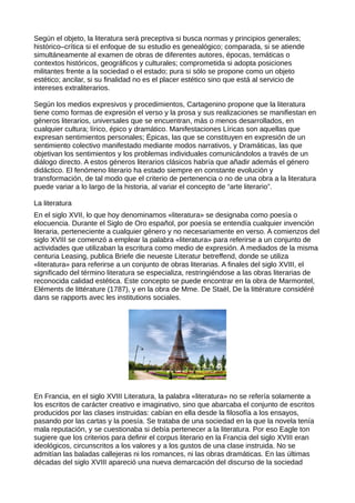 Según el objeto, la literatura será preceptiva si busca normas y principios generales;
histórico–crítica si el enfoque de su estudio es genealógico; comparada, si se atiende
simultáneamente al examen de obras de diferentes autores, épocas, temáticas o
contextos históricos, geográficos y culturales; comprometida si adopta posiciones
militantes frente a la sociedad o el estado; pura si sólo se propone como un objeto
estético; ancilar, si su finalidad no es el placer estético sino que está al servicio de
intereses extraliterarios.

Según los medios expresivos y procedimientos, Cartagenino propone que la literatura
tiene como formas de expresión el verso y la prosa y sus realizaciones se manifiestan en
géneros literarios, universales que se encuentran, más o menos desarrollados, en
cualquier cultura; lírico, épico y dramático. Manifestaciones Líricas son aquellas que
expresan sentimientos personales; Épicas, las que se constituyen en expresión de un
sentimiento colectivo manifestado mediante modos narrativos, y Dramáticas, las que
objetivan los sentimientos y los problemas individuales comunicándolos a través de un
diálogo directo. A estos géneros literarios clásicos habría que añadir además el género
didáctico. El fenómeno literario ha estado siempre en constante evolución y
transformación, de tal modo que el criterio de pertenencia o no de una obra a la literatura
puede variar a lo largo de la historia, al variar el concepto de “arte literario”.

La literatura
En el siglo XVII, lo que hoy denominamos «literatura» se designaba como poesía o
elocuencia. Durante el Siglo de Oro español, por poesía se entendía cualquier invención
literaria, perteneciente a cualquier género y no necesariamente en verso. A comienzos del
siglo XVIII se comenzó a emplear la palabra «literatura» para referirse a un conjunto de
actividades que utilizaban la escritura como medio de expresión. A mediados de la misma
centuria Leasing, publica Briefe die neueste Literatur betreffend, donde se utiliza
«literatura» para referirse a un conjunto de obras literarias. A finales del siglo XVIII, el
significado del término literatura se especializa, restringiéndose a las obras literarias de
reconocida calidad estética. Este concepto se puede encontrar en la obra de Marmontel,
Eléments de littérature (1787), y en la obra de Mme. De Staël, De la littérature considéré
dans se rapports avec les institutions sociales.




En Francia, en el siglo XVIII Literatura, la palabra «literatura» no se refería solamente a
los escritos de carácter creativo e imaginativo, sino que abarcaba el conjunto de escritos
producidos por las clases instruidas: cabían en ella desde la filosofía a los ensayos,
pasando por las cartas y la poesía. Se trataba de una sociedad en la que la novela tenía
mala reputación, y se cuestionaba si debía pertenecer a la literatura. Por eso Eagle ton
sugiere que los criterios para definir el corpus literario en la Francia del siglo XVIII eran
ideológicos, circunscritos a los valores y a los gustos de una clase instruida. No se
admitían las baladas callejeras ni los romances, ni las obras dramáticas. En las últimas
décadas del siglo XVIII apareció una nueva demarcación del discurso de la sociedad
 
