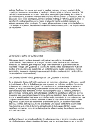 inglesa. Eagleton nos cuenta que surge la palabra «poesía» como un producto de la
creatividad humana en oposición a la ideología utilitaria del inicio de la era industrial. Tal
definición la encontramos en la obra Defensa of poetry (1821) de Shelley. En la Francia
del Romanticismo, el término «literato» era sinónimo de «visionario» o «creativo». Pero no
dejaba de tener tintes ideológicos, como en el caso de Bloque y Shelley, para quienes se
transformó en ideario político, cuya misión era transformar la sociedad mediante los
valores que encarnaban en el arte. En cuanto a los escritos en prosa, no tenían la fuerza
o el arraigo de la poesía; la sociedad los consideraba como una producción vulgar carente
de inspiración.




La literatura se define por su literariedad

El lenguaje literario sería un lenguaje estilizado y trascendente, destinado a la
perdurabilidad, muy diferente de la lengua de uso común, destinada a su consumo
inmediato. La literatura, por otra parte, exige una tradición en la que sustentarse: El
Ingenioso Hidalgo Don Quijote de la Mancha no habría podido escribirse si no hubieran
existido antes los libros de caballerías. Un texto literario no puede estimarse de forma
inmanente y autónoma, sino como consecuencia de otros muchos textos y antecedente
de otros (véase intertextualidad).

Don Quijote y Sancho Panza, personajes de Don Quijote de la Mancha.

En la búsqueda de una definición precisa de los conceptos «literatura» y «literario», surgió
la disciplina de la Teoría de la Literatura, que empieza por delimitar su objeto de estudio;
la literatura. A comienzos del siglo XX, el formalismo ruso se interesa por el fenómeno
literario, e indaga sobre los rasgos que definen y caracterizan los textos literarios, i. e.,
sobre la literaturidad de la obra. Roman Jakobson plantea que la literatura, entendida
como mensaje literario, tiene particularidades en la forma que la hacen diferente a otros
discursos; ese especial interés por la forma es lo que Jakobson llama función poética, por
la que la atención del emisor recae sobre la forma del mensaje (o, lo que es lo mismo, hay
por parte del emisor una voluntad de estilo). En efecto, hay determinadas producciones
lingüísticas cuya función es únicamente proporcionar placer, un placer de naturaleza
estética, en línea con el pensamiento aristotélico. El lenguaje combinaría recurrencias
(repeticiones) y desvíos de la norma para alejarse de la lengua estándar, causar
extrañeza, renovarse, impresionar la imaginación y la memoria y llamar la atención sobre
su forma expresiva.



Wolfgang Kayseri, a mediados del siglo XX, planea cambiar el término «Literatura» por el
de «Belles Lettres», diferenciándolas del habla y de los textos no literarios, en el sentido
 