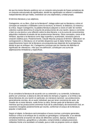 de que los textos literario–poéticos son un conjunto estructurado de frases portadoras de
un conjunto estructurado de significados, donde los significados se refieren a realidades
independientes del que habla, creándose así una objetividad y unidad propia.

El término literatura y sus adjetivos.

Cartagenino, en su libro ¿Qué es la literatura?, indaga sobre qué es literatura y cómo el
concepto se extiende a realidades como la escritura, la historia, la didáctica, la oratoria y
la crítica. Según Cartagenino, la palabra literatura adquiere a veces el valor de nombre
colectivo cuando denomina el conjunto de producciones de una nación, época o corriente;
o bien es una teoría o una reflexión sobre la obra literaria; o es la suma de conocimientos
adquiridos mediante el estudio de las producciones literarias. Otros conceptos, como el de
Verlaine, apuntan a la literatura como algo superfluo y acartonado, necesario para la
creación estética pura. Posteriormente, Claude Mauriac propuso el término "aliteratura" en
contraposición a «literatura» en el sentido despectivo que le daba Verlaine. Todas estas
especificaciones hacen de la literatura una propuesta que depende de la perspectiva
desde la que se enfoque. Así, Cartagenino concluye que los intentos de delimitar el
significado de «literatura», más que una definición, constituyen una suma de
adjetivaciones limitadoras y específicas.




Si se considera la literatura de acuerdo con su extensión y su contenido, la literatura
podría ser universal, si abarca la obra de todos los tiempos y lugares; si se limita a las
obras literarias de una nación en particular, es Literatura nacional. Las producciones,
generalmente escritas, de un autor individual, que por tener conciencia de autor, de
creador de un texto literario, suele firmar su obra, forman parte de la literatura culta,
mientras que las producciones anónimas fruto de la colectividad y de transmisión oral, en
ocasiones recogidas posteriormente por escrito, conforman el corpus de la literatura
popular o tradicional.

Según el objeto, la literatura será preceptiva si busca normas y principios generales;
histórico–crítica si el enfoque de su estudio es genealógico; comparada, si se atiende
simultáneamente al examen de obras de diferentes autores, épocas, temáticas o
contextos históricos, geográficos y culturales; comprometida si adopta posiciones
militantes frente a la sociedad o el estado; pura si sólo se propone como un objeto
 