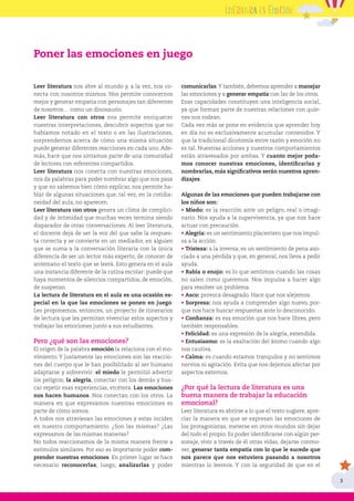 3
Leer literatura nos abre al mundo y, a la vez, nos co-
necta con nosotros mismos. Nos permite conocernos
mejor y generar empatía con personajes tan diferentes
de nosotros… como un dinosaurio.
Leer literatura con otros nos permite enriquecer
nuestras interpretaciones, descubrir aspectos que no
habíamos notado en el texto o en las ilustraciones,
sorprendernos acerca de cómo una misma situación
puede generar diferentes reacciones en cada uno. Ade-
más, hace que nos sintamos parte de una comunidad
de lectores con referentes compartidos.
Leer literatura nos conecta con nuestras emociones,
nos da palabras para poder nombrar algo que nos pasa
y que no sabemos bien cómo explicar, nos permite ha-
blar de algunas situaciones que, tal vez, en la cotidia-
neidad del aula, no aparecen.
Leer literatura con otros genera un clima de complici-
dad y de intimidad que muchas veces termina siendo
disparador de otras conversaciones. Al leer literatura,
el docente deja de ser la voz del que sabe la respues-
ta correcta y se convierte en un mediador, en alguien
que se suma a la conversación literaria con la única
diferencia de ser un lector más experto, de conocer de
antemano el texto que se leerá. Esto genera en el aula
una instancia diferente de la rutina escolar: puede que
haya momentos de silencios compartidos, de emoción,
de suspenso.
La lectura de literatura en el aula es una ocasión es-
pecial en la que las emociones se ponen en juego.
Les proponemos, entonces, un proyecto de itinerarios
de lectura que les permitan vivenciar estos aspectos y
trabajar las emociones junto a sus estudiantes.
Pero ¿qué son las emociones?
El origen de la palabra emoción la relaciona con el mo-
vimiento. Y justamente las emociones son las reaccio-
nes del cuerpo que le han posibilitado al ser humano
adaptarse y sobrevivir: el miedo le permitió advertir
los peligros; la alegría, conectar con los demás y bus-
car repetir esas experiencias, etcétera. Las emociones
nos hacen humanos. Nos conectan con los otros. La
manera en que expresamos nuestras emociones es
parte de cómo somos.
A todos nos atraviesan las emociones y estas inciden
en nuestro comportamiento. ¿Son las mismas? ¿Las
expresamos de las mismas maneras?
No todos reaccionamos de la misma manera frente a
estímulos similares. Por eso es importante poder com-
prender nuestras emociones. En primer lugar se hace
necesario reconocerlas; luego, analizarlas y poder
comunicarlas.Y también, debemos aprender a manejar
las emociones y a generar empatía con las de los otros.
Esas capacidades constituyen una inteligencia social,
ya que forman parte de nuestras relaciones con quie-
nes nos rodean.
Cada vez más se pone en evidencia que aprender hoy
en día no es exclusivamente acumular contenidos. Y
que la tradicional dicotomía entre razón y emoción no
es tal. Nuestras acciones y nuestros comportamientos
están atravesados por ambas. Y cuanto mejor poda-
mos conocer nuestras emociones, identificarlas y
nombrarlas, más significativos serán nuestros apren-
dizajes.
Algunas de las emociones que pueden trabajarse con
los niños son:
• Miedo: es la reacción ante un peligro, real o imagi-
nario. Nos ayuda a la supervivencia, ya que nos hace
actuar con precaución.
• Alegría: es un sentimiento placentero que nos impul-
sa a la acción.
• Tristeza: a la inversa, es un sentimiento de pena aso-
ciado a una pérdida y que, en general, nos lleva a pedir
ayuda.
• Rabia o enojo: es lo que sentimos cuando las cosas
no salen como queremos. Nos impulsa a hacer algo
para resolver un problema.
• Asco: provoca desagrado. Hace que nos alejemos.
• Sorpresa: nos ayuda a comprender algo nuevo, por-
que nos hace buscar respuestas ante lo desconocido.
• Confianza: es esa emoción que nos hace libres, pero
también responsables.
• Felicidad: es una expresión de la alegría, extendida.
• Entusiasmo: es la exaltación del ánimo cuando algo
nos cautiva.
• Calma: es cuando estamos tranquilos y no sentimos
nervios ni agitación. Evita que nos dejemos afectar por
aspectos externos.
¿Por qué la lectura de literatura es una
buena manera de trabajar la educación
emocional?
Leer literatura es abrirse a lo que el texto sugiere, apre-
ciar la manera en que se expresan las emociones de
los protagonistas, meterse en otros mundos sin dejar
del todo el propio. Es poder identificarse con algún per-
sonaje, vivir a través de él otras vidas, dejarse conmo-
ver, generar tanta empatía con lo que le sucede que
nos parece que nos estuviera pasando a nosotros
mientras lo leemos. Y con la seguridad de que en el
Poner las emociones en juego
 