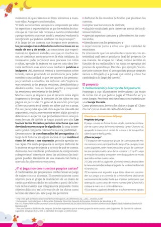 4
momento en que cerramos el libro, volvemos a nues-
tras vidas. Aunque transformados.
“El texto narrativo tiene ventaja en la comprensión por sobre
los expositivos o argumentativos ya que los modelos de situa-
ción que se crean son más cercanos a nuestra cotidianeidad
y porque también se acercan desde lo emocional mediante la
identificación que podemos establecer con los personajes”1
.
A lo largo de los cuentos que integran este proyecto,
los personajes van sufriendo transformaciones en su
modo de ser y de sentir. Las emociones que experi-
mentan no aparecen aisladas, sino que, en muchos ca-
sos, se combinan como ocurre en la vida cotidiana. Es
interesante poder reconocer esos procesos con niños
y niñas, apreciar la manera en que en una obra lite-
raria recibimos esas emociones mediante palabras e
imágenes. Así, mientras leemos y conversamos sobre
lo leído, vamos generando un vocabulario para poder
nombrar con claridad lo que les ocurre a los persona-
jes y también a nosotros, los lectores; esto “implica to-
mar conciencia de las propias emociones, identificándolas y
dándoles nombre, como así también, percibir y comprender
las emociones y sentimientos de los demás”2
.
Muchas veces se requiere que el docente relea algún
fragmento o detenga la atención de los niños en una
página en particular. En general, la atención principal
al leer un cuento está puesta en saber qué va a pasar.
Por eso, para poder apreciar otros aspectos más allá del
argumento, resulta conveniente releer algún párrafo y
detenerse en aspectos que probablemente en una pri-
mera lectura de corrido se hayan pasado por alto. Los
buenos textos literarios permiten relecturas que van
develando nuevas capas de significado. Es muy intere-
sante poder compartir con los chicos esta posibilidad.
Detenernos en la transformación del protagonista a lo
largo de la historia, en alguna escena en que cambia el
ritmo del relato o nos sorprende, permite apreciar es-
tas capas. Por eso la propuesta es siempre disfrutar de
la manera en que se cuenta y no solo de qué se cuenta.
Asimismo, las relecturas profundizan la comprensión
y despiertan el interés por cómo las palabras y las imá-
genes pueden transmitir de una manera tan bella y
acertada las diferentes emociones.
¿Y si jugamos con nuestras propias cartas?
A continuación, les proponemos confeccionar un juego
de naipes con sus alumnos. El proyecto plantea como
objetivo para el grupo la realización de un mazo de
cartas que elaborarán los estudiantes a partir de la lec-
tura de los cuentos que integran esta propuesta. Como
objetivo didáctico en la formación de los chicos como
lectores de literatura, este juego les permitirá:
• disfrutar de los mundos de ficción que plantean los
cuentos;
• ampliar sus horizontes de disfrute;
• adquirir vocabulario para conversar acerca de las di-
versas historias;
• apreciar aspectos comunes y diferentes en los cuen-
tos leídos;
• identificarse con los personajes, y
• experimentar junto a ellos una gran variedad de
emociones.
Es interesante que los estudiantes conozcan con an-
terioridad cuál será el producto final del proyecto. De
esa manera, las etapas de trabajo cobran sentido en
función de su realización y los niños se apropian del
proceso de aprendizaje. Decirles, por ejemplo, “es im-
portante conocer bien al protagonista porque después
vamos a dibujarlo y a pensar qué sintió y cómo fue
cambiando a lo largo del cuento”.
El proyecto
1. Comunicación y descripción del producto
Proponga a sus alumnas/os confeccionar un mazo
de cartas con el que podrán jugar al “Chancho va” y a
otros juegos. Pero esta será una baraja muy particular:
una baraja literaria.
Como primer paso, invite a los chicos a jugar al “Chan-
cho va” con un mazo de cartas tradicional.
Chancho va – Instrucciones del juego
Propósito del juego
El juego consiste en formar lo más rápido posible la combina-
ción de cuatro cartas del mismo número y cantar“Chancho va”,
apoyando la mano en el centro de la mesa o de la superficie
sobre la que se esté jugando.
¿Cómo se juega?
1°) Se separan del mazo tantos grupos de cuatro cartas del mis-
mo número como participantes del juego. (Por ejemplo, si son
cuatro jugadores, serán necesarios cuatro grupos de cuatro car-
tas: por ejemplo, cuatro cartas de los números 1, 2, 3 y 4)3
. Luego
se mezclan las cartas y se reparten entre los jugadores de modo
que todos reciban cuatro cartas.
2°) Cada uno de los jugadores, al mismo tiempo, desliza sobre
la mesa una carta boca abajo al jugador de su derecha diciendo
«Chancho va».
3°) Se espera unos segundos a que todos observen y acomo-
den sus juegos y se continúa de la misma forma (deslizando
sucesivamente las cartas) hasta que el primer participante que
obtenga las cuatro cartas del mismo número grite“¡Chancho!”y
coloque la mano en el centro de la mesa.
4°) Los demás jugadores deberán ser lo suficientemente rápidos
1
http://abc.gob.ar/redescuelas/sites/default/files/guion_de_referentes_np_-_pdl_-_modulo_v.pdf
2
Documento curricular para la Educación Primaria. Dirección General de Escuelas, Provincia de Mendoza, p. 17.
file:///C:/Users/WIN10/Documents/Cursos%20y%20talleres%20LIJ%20y%20DID/Educación%20emocional/Leyes%20y%20diseños/Diseño%20
Mendoza.pdf
3
Para una correcta dinámica de juego en las aulas sugerimos que se armen grupos de entre cuatro y seis jugadores. En función de cuántos
jugadores por grupo haya, será la cantidad de naipes a confeccionar.
 